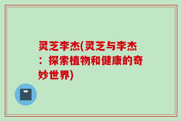 灵芝李杰(灵芝与李杰：探索植物和健康的奇妙世界)