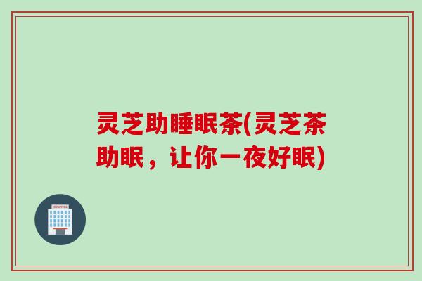 灵芝助睡眠茶(灵芝茶助眠，让你一夜好眠)