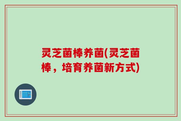 灵芝菌棒养菌(灵芝菌棒，培育养菌新方式)