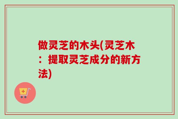 做灵芝的木头(灵芝木：提取灵芝成分的新方法)