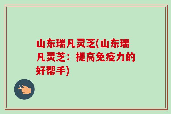 山东瑞凡灵芝(山东瑞凡灵芝：提高免疫力的好帮手)