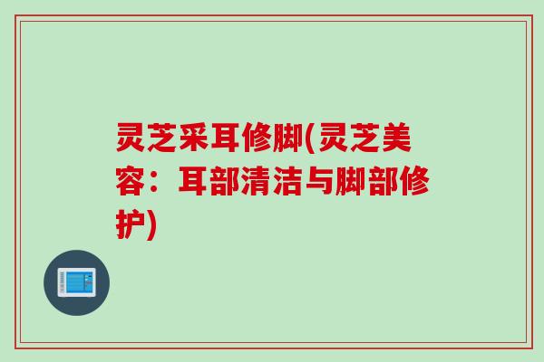 灵芝采耳修脚(灵芝美容:耳部清洁与脚部修护) 灵芝采耳修脚(灵芝美容:耳部清洁与脚部修护)