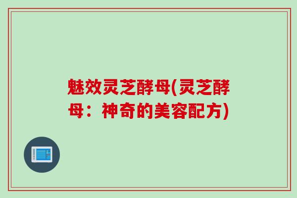 魅效灵芝酵母(灵芝酵母：神奇的美容配方)