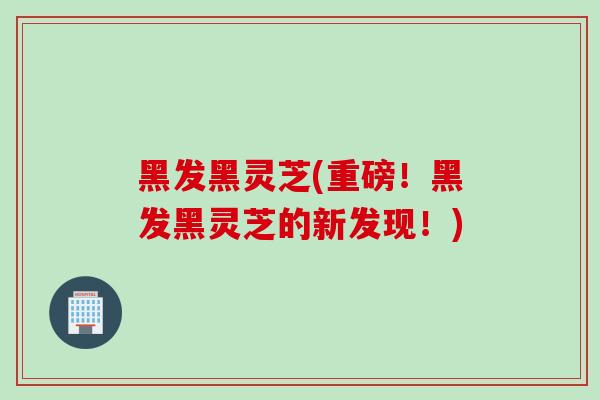 黑发黑灵芝(重磅！黑发黑灵芝的新发现！)
