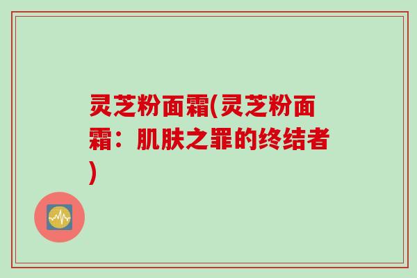 灵芝粉面霜(灵芝粉面霜：肌肤之罪的终结者)