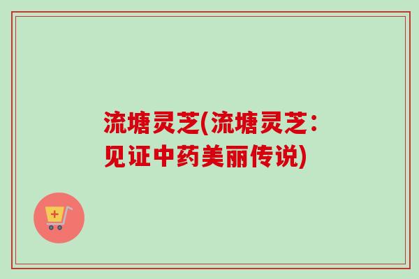 流塘灵芝(流塘灵芝：见证中药美丽传说)