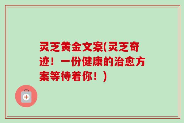 灵芝黄金文案(灵芝奇迹!一份健康的愈方案等待着你!) 灵芝黄金文案(灵芝奇迹!一份健康的愈方案等待着你!)