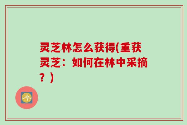 灵芝林怎么获得(重获灵芝：如何在林中采摘？)