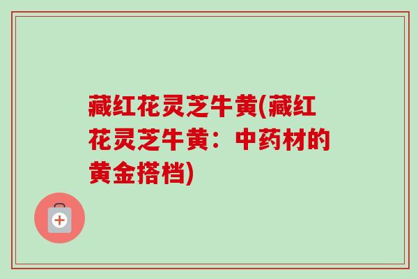藏红花灵芝牛黄(藏红花灵芝牛黄：中药材的黄金搭档)