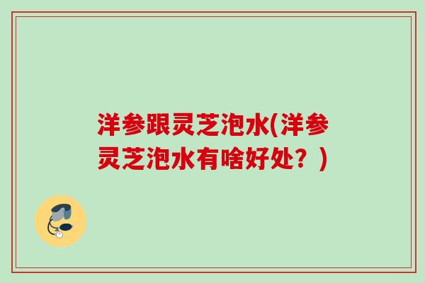 洋参跟灵芝泡水(洋参灵芝泡水有啥好处？)