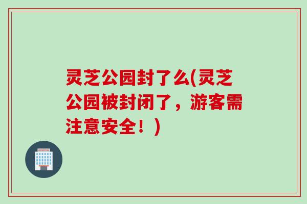 灵芝公园封了么(灵芝公园被封闭了，游客需注意安全！)