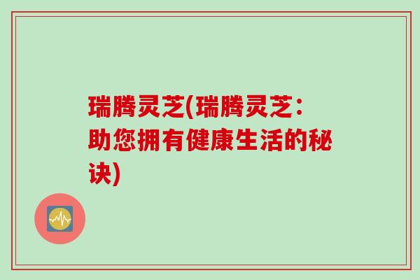 瑞腾灵芝(瑞腾灵芝:助您拥有健康生活的秘诀) 瑞腾灵芝(瑞腾灵芝:助您拥有健康生活的秘诀)