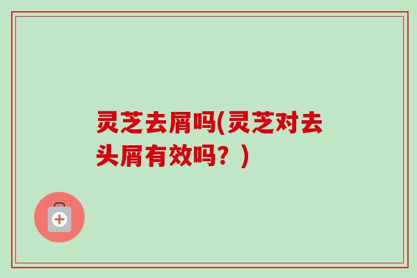 灵芝去屑吗(灵芝对去头屑有效吗？)