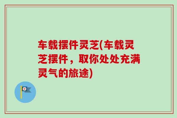 车载摆件灵芝(车载灵芝摆件，取你处处充满灵气的旅途)