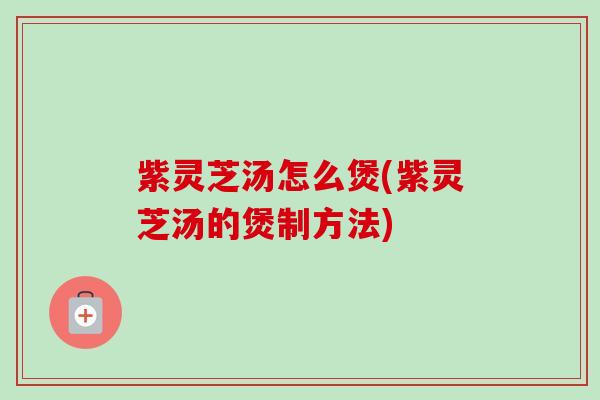 紫灵芝汤怎么煲(紫灵芝汤的煲制方法)