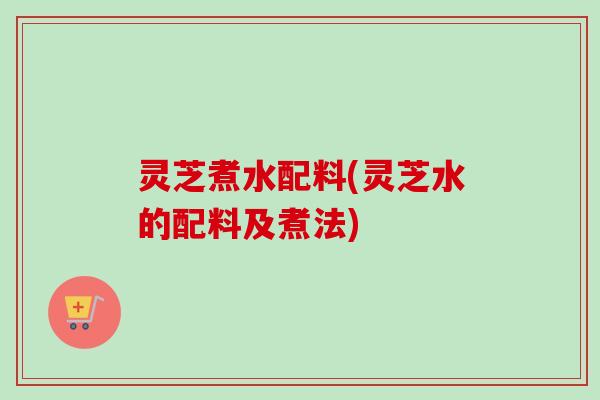 灵芝煮水配料(灵芝水的配料及煮法)