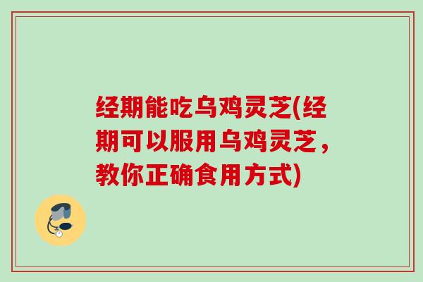 经期能吃乌鸡灵芝(经期可以服用乌鸡灵芝，教你正确食用方式)