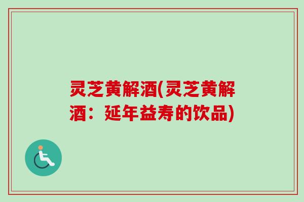 灵芝黄解酒(灵芝黄解酒：延年益寿的饮品)