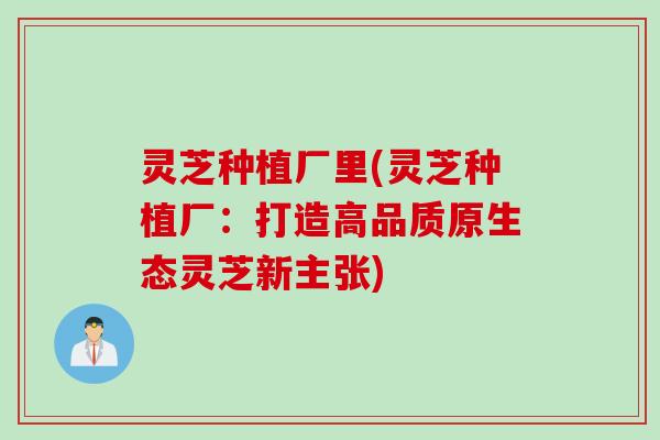 灵芝种植厂里(灵芝种植厂：打造高品质原生态灵芝新主张)