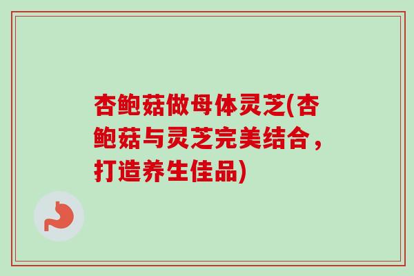 杏鲍菇做母体灵芝(杏鲍菇与灵芝完美结合，打造养生佳品)