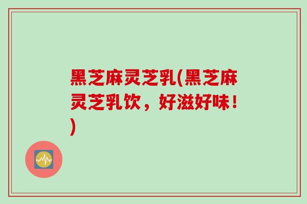 黑芝麻灵芝乳(黑芝麻灵芝乳饮，好滋好味！)