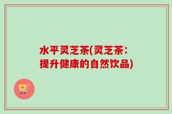 水平灵芝茶(灵芝茶：提升健康的自然饮品)