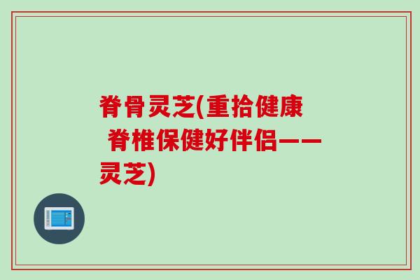 脊骨灵芝(重拾健康 脊椎保健好伴侣——灵芝) 脊骨灵芝(重拾健康 脊椎保健好伴侣——灵芝)