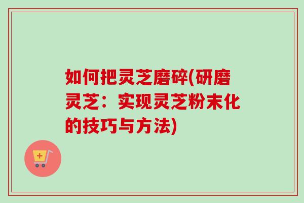 如何把灵芝磨碎(研磨灵芝:实现灵芝粉末化的技巧与方法) 如何把灵芝磨碎(研磨灵芝:实现灵芝粉末化的技巧与方法)