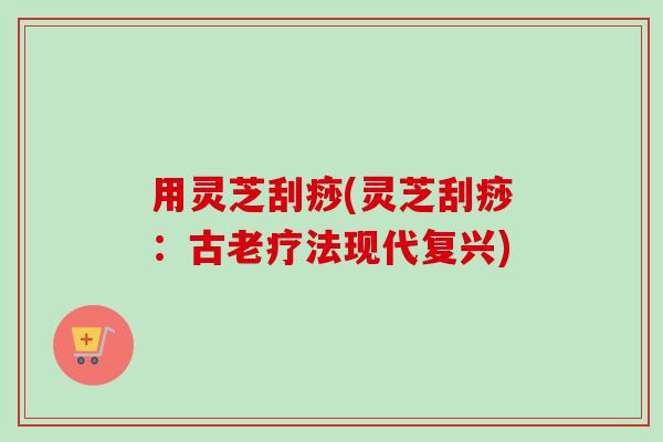 用灵芝刮痧(灵芝刮痧：古老疗法现代复兴)