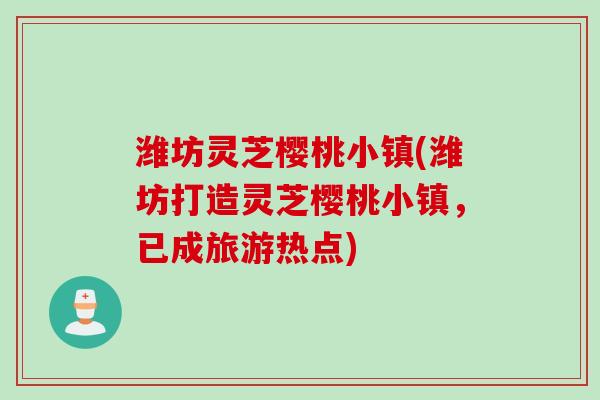 潍坊灵芝樱桃小镇(潍坊打造灵芝樱桃小镇，已成旅游热点)