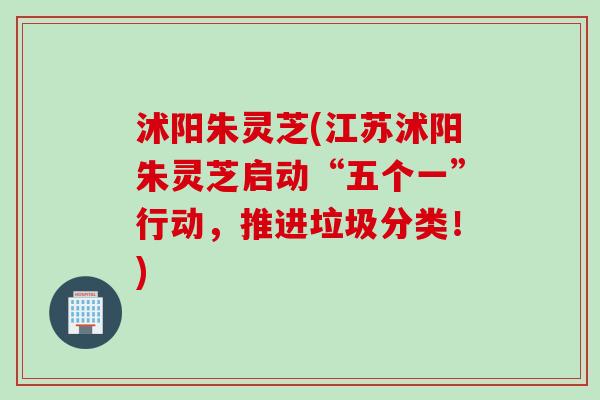沭阳朱灵芝(江苏沭阳朱灵芝启动“五个一”行动，推进垃圾分类！)