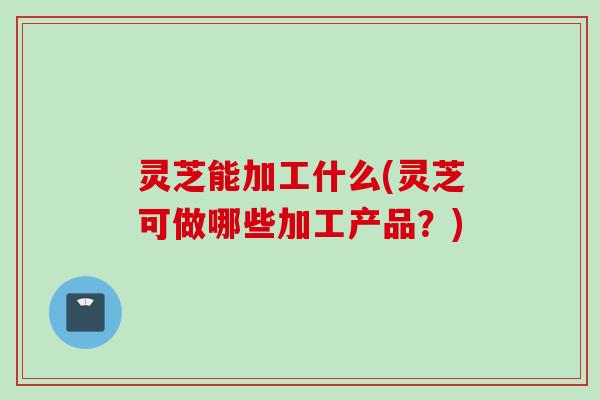 灵芝能加工什么(灵芝可做哪些加工产品？)