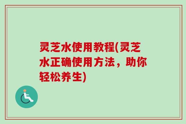 灵芝水使用教程(灵芝水正确使用方法，助你轻松养生)