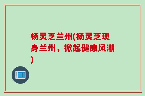 杨灵芝兰州(杨灵芝现身兰州,掀起健康风潮) 杨灵芝兰州(杨灵芝现身兰州,掀起健康风潮)