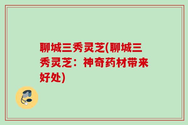聊城三秀灵芝(聊城三秀灵芝：神奇药材带来好处)