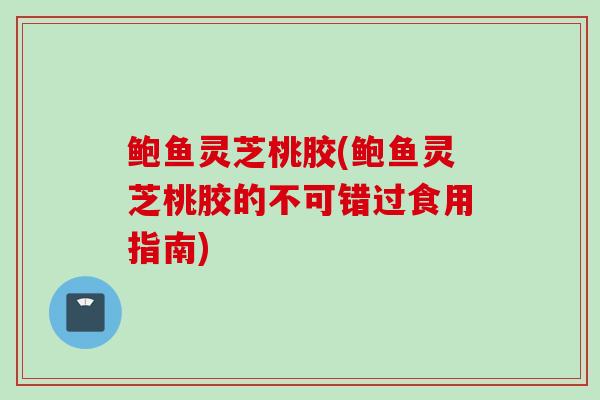 鲍鱼灵芝桃胶(鲍鱼灵芝桃胶的不可错过食用指南)