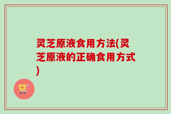 灵芝原液食用方法(灵芝原液的正确食用方式)