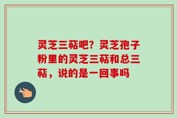 灵芝三萜吧？灵芝孢子粉里的灵芝三萜和总三萜，说的是一回事吗