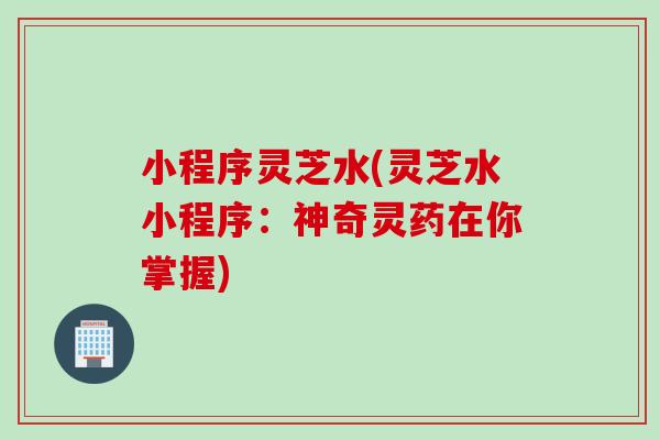 小程序灵芝水(灵芝水小程序：神奇灵药在你掌握)