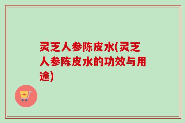 灵芝人参陈皮水(灵芝人参陈皮水的功效与用途)