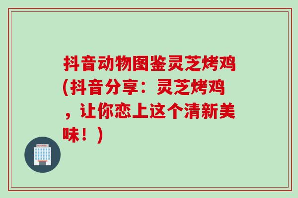 抖音动物图鉴灵芝烤鸡(抖音分享：灵芝烤鸡，让你恋上这个清新美味！)