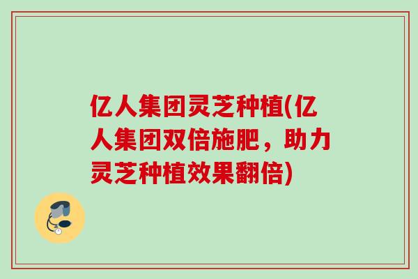 亿人集团灵芝种植(亿人集团双倍施肥，助力灵芝种植效果翻倍)