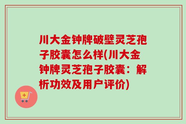 川大金钟牌破壁灵芝孢子胶囊怎么样(川大金钟牌灵芝孢子胶囊：解析功效及用户评价)