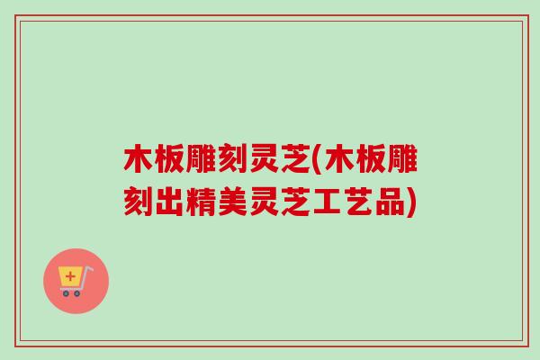 木板雕刻灵芝(木板雕刻出精美灵芝工艺品)