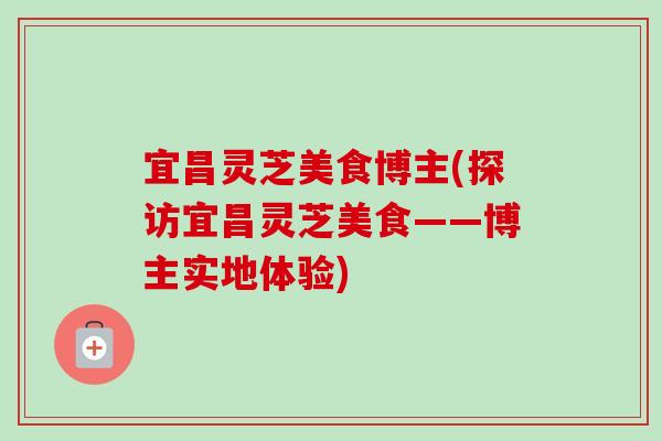 宜昌灵芝美食博主(探访宜昌灵芝美食——博主实地体验) 宜昌灵芝美食博主(探访宜昌灵芝美食——博主实地体验)