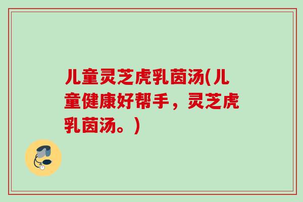 儿童灵芝虎乳茵汤(儿童健康好帮手,灵芝虎乳茵汤。) 儿童灵芝虎乳茵汤(儿童健康好帮手,灵芝虎乳茵汤。)
