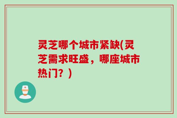 灵芝哪个城市紧缺(灵芝需求旺盛，哪座城市热门？)