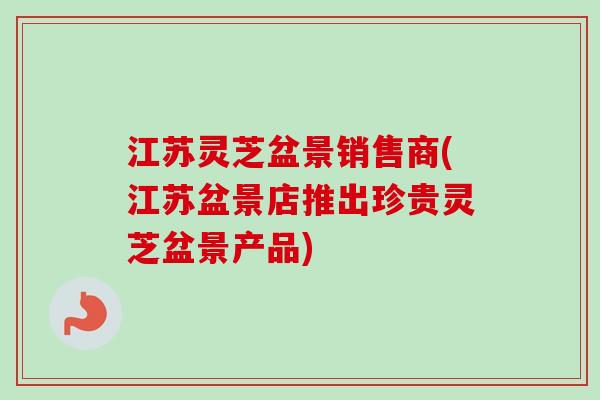 江苏灵芝盆景销售商(江苏盆景店推出珍贵灵芝盆景产品) 江苏灵芝盆景销售商(江苏盆景店推出珍贵灵芝盆景产品)