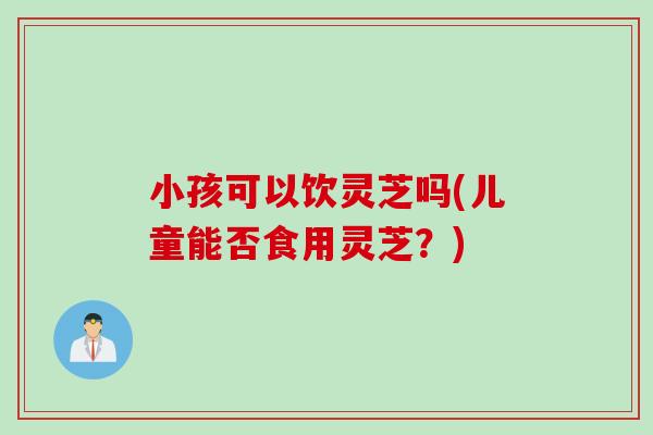 小孩可以饮灵芝吗(儿童能否食用灵芝？)
