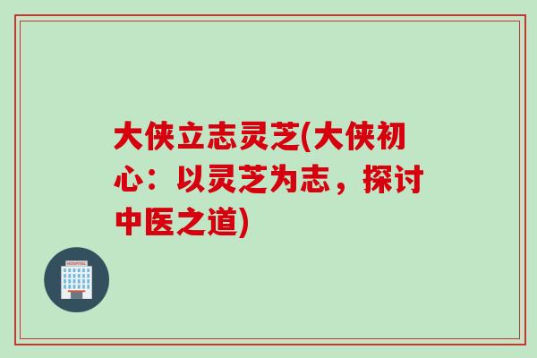 大侠立志灵芝(大侠初心：以灵芝为志，探讨中医之道)